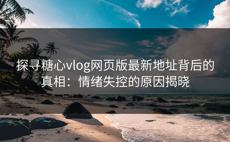 探寻糖心vlog网页版最新地址背后的真相:情绪失控的原因揭晓 探寻糖心vlog网页版最新地址背后的真相:情绪失控的原因揭晓