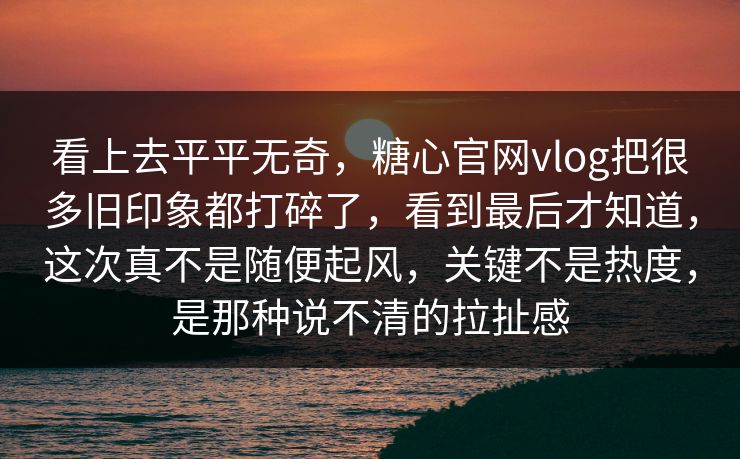 看上去平平无奇，糖心官网vlog把很多旧印象都打碎了，看到最后才知道，这次真不是随便起风，关键不是热度，是那种说不清的拉扯感