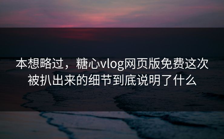 本想略过，糖心vlog网页版免费这次被扒出来的细节到底说明了什么