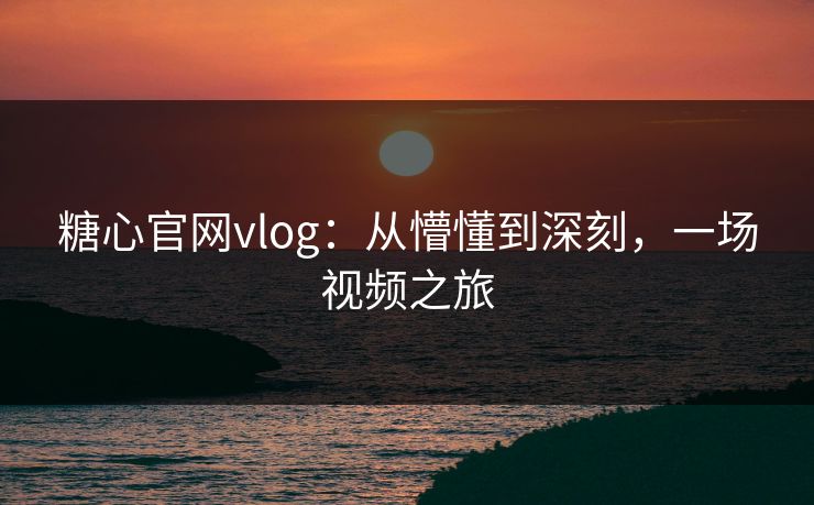糖心官网vlog：从懵懂到深刻，一场视频之旅
