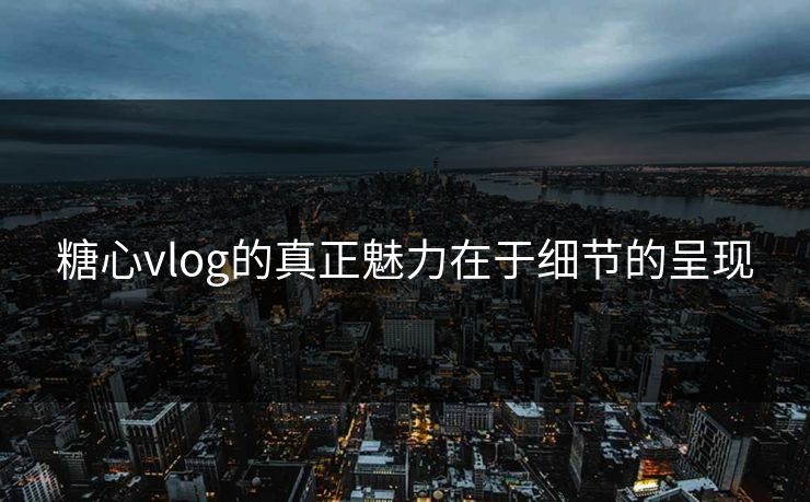 糖心vlog的真正魅力在于细节的呈现 糖心vlog的真正魅力在于细节的呈现