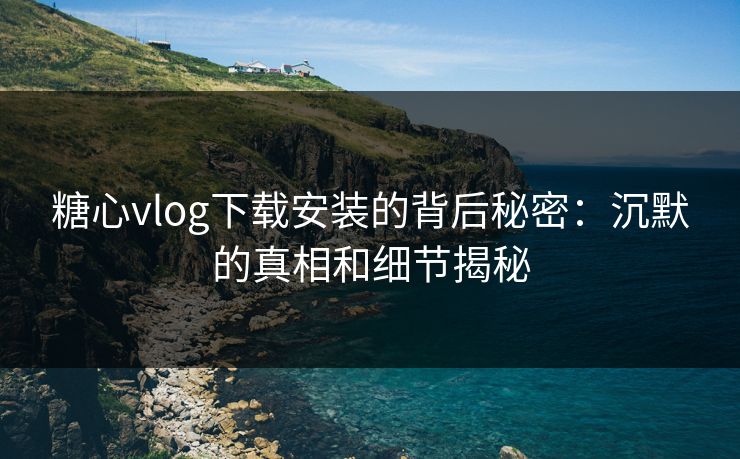 糖心vlog下载安装的背后秘密：沉默的真相和细节揭秘