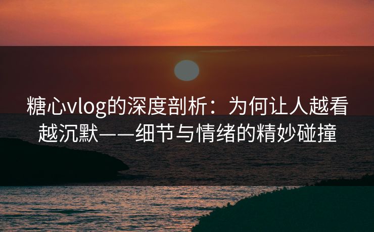 糖心vlog的深度剖析:为何让人越看越沉默——细节与情绪的精妙碰撞 糖心vlog的深度剖析:为何让人越看越沉默——细节与情绪的精妙碰撞
