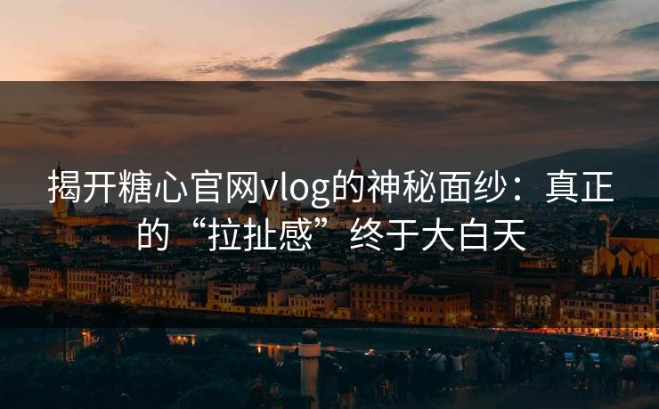 揭开糖心官网vlog的神秘面纱:真正的“拉扯感”终于大白天 揭开糖心官网vlog的神秘面纱:真正的“拉扯感”终于大白天